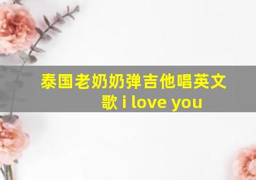 泰国老奶奶弹吉他唱英文歌 i love you